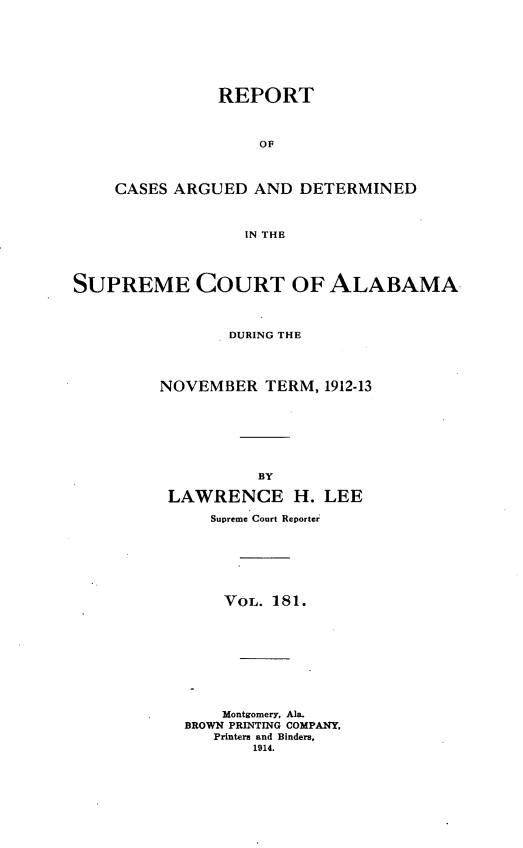 handle is hein.statereports/supctalabm0181 and id is 1 raw text is: REPORT
OF
CASES ARGUED AND DETERMINED
IN THE
SUPREME COURT OF ALABAMA
DURING THE
NOVEMBER TERM, 1912-13
BY
LAWRENCE H. LEE
Supreme Court Reporter
VOL. 181.
Montgomery, Ala.
BROWN PRINTING COMPANY,
Printers and Binders,
1914.


