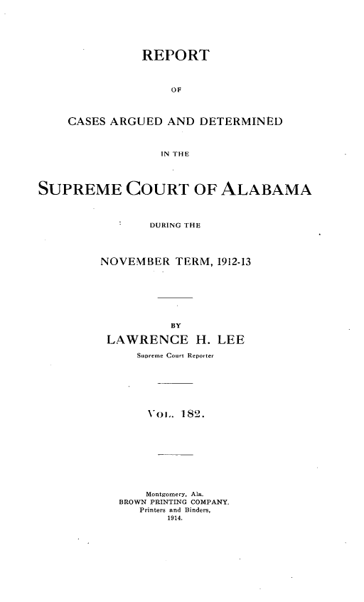 handle is hein.statereports/supctalabm0182 and id is 1 raw text is: REPORT
OF
CASES ARGUED AND DETERMINED
IN THE

SUPREME COURT OF ALABAMA
DURING THE
NOVEMBER TERM, 1912-13
BY
LAWRENCE H. LEE
Supreme Court Reporter
oL.. 182.
Montgomery, Ala.
BROWN PRINTING COMPANY.
Printers and Binders,
1914.


