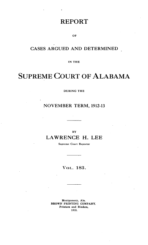 handle is hein.statereports/supctalabm0183 and id is 1 raw text is: REPORT
OF
CASES ARGUED AND DETERMINED
IN THE
SUPREME COURT OF ALABAMA
DURING THE
NOVEMBER TERM, 1912-13
BY
LAWRENCE H. LEE
Supreme Court Reporter
Vo. 183.
Montgomery, Ala.
BROWN PRINTING COMPANY.
Printers and Binders,
1915.


