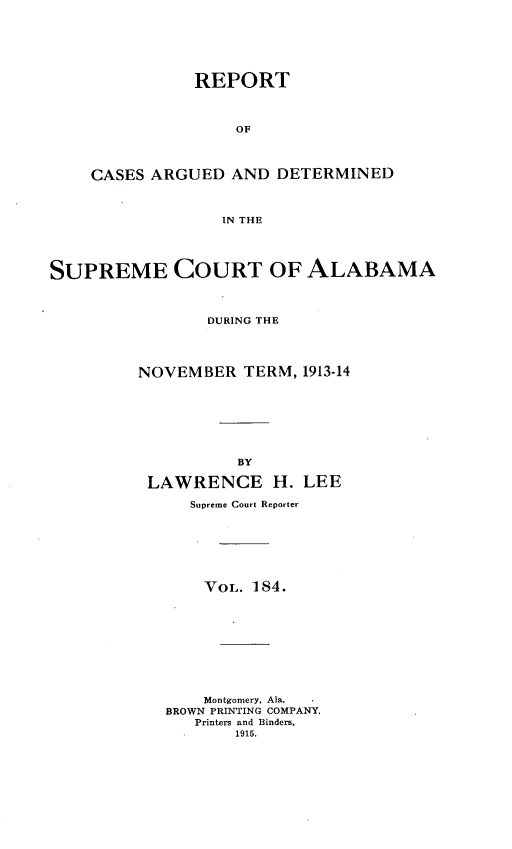 handle is hein.statereports/supctalabm0184 and id is 1 raw text is: REPORT
OF
CASES ARGUED AND DETERMINED
IN THE

SUPREME COURT OF ALABAMA
DURING THE
NOVEMBER TERM, 1913-14
BY
LAWRENCE H. LEE
Supreme Court Reporter
VOL. 184.
Montgomery, Ala.
BROWN PRINTING COMPANY,
Printers and Binders,
1915.


