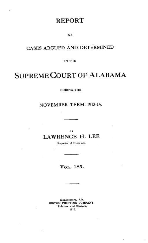handle is hein.statereports/supctalabm0185 and id is 1 raw text is: REPORT
OF
CASES ARGUED AND DETERMINED
IN THE

SUPREME COURT OF ALABAMA
DURING THE
NOVEMBER TERM, 1913-14.
BY
LAWRENCE H. LEE
Reporter of Decisions
VOL. 185.
Montgomery, Ala.
BROWN PRINTING COMPANY.
Printers and Binders,
1915.


