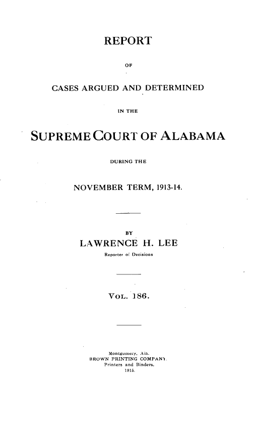handle is hein.statereports/supctalabm0186 and id is 1 raw text is: REPORT
OF
CASES ARGUED AND DETERMINED
IN THE
SUPREME COURT OF ALABAMA
DURING THE
NOVEMBER TERM, 1913-14.
BY
LAWRENCE H. LEE
Reporter of Decisions
VOL. 186.
Montgomery, Ala.
BROWN PRINTING COMPAN],
Printers and Binders.
1916.


