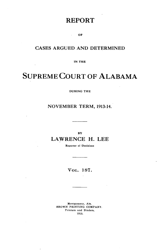 handle is hein.statereports/supctalabm0187 and id is 1 raw text is: REPORT
OF
CASES ARGUED AND DETERMINED
IN THE

SUPREME COURT OF ALABAMA
DURING THE
NOVEMBER TERM, 1913-14.
BY
LAWRENCE H. LEE
Reporter of Decisions
VOL. 187.
Montgomery, Ala.
BROWN PRINTING COMPANY.
Printers and Binders.
1915.


