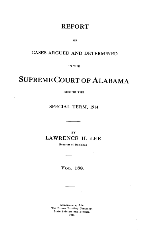 handle is hein.statereports/supctalabm0188 and id is 1 raw text is: REPORT
OF
CASES ARGUED AND DETERMINED
IN THE

SUPREME COURT OF ALABAMA
DURING THE
SPECIAL TERM, 1914
BY
LAWRENCE H. LEE
Reporter of Decisions
VOL. 188.
Montgomery, Ala.
The Brown Printing Company,
State Printers and Binders,
1915


