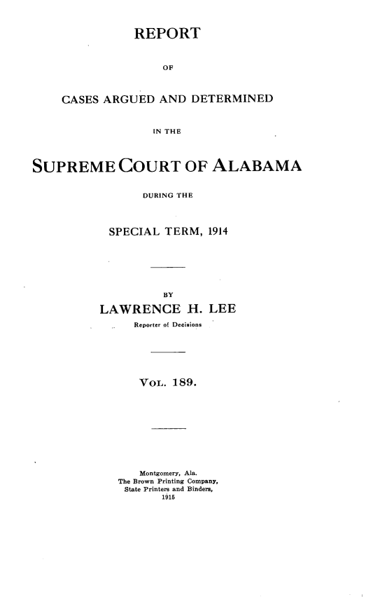 handle is hein.statereports/supctalabm0189 and id is 1 raw text is: REPORT
OF
CASES ARGUED AND DETERMINED
IN THE

SUPREME COURT OF ALABAMA
DURING THE
SPECIAL TERM, 1914
BY
LAWRENCE H. LEE
Reporter of Decisions
VOL. 189.
Montgomery, Ala.
The Brown Printing Company,
State Printers and Binders,
1915


