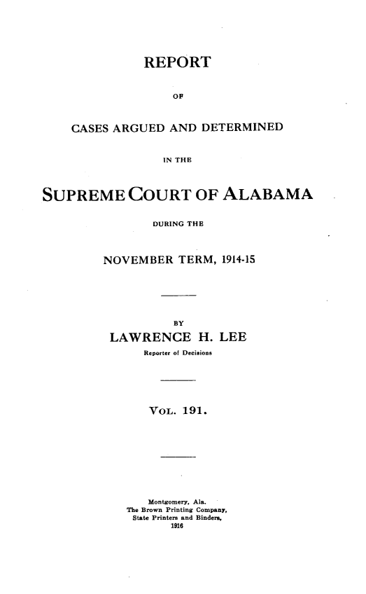 handle is hein.statereports/supctalabm0191 and id is 1 raw text is: REPORT
OF
CASES ARGUED AND DETERMINED
IN THE

SUPREME COURT OF ALABAMA
DURING THE
NOVEMBER TERM, 1914-15
BY
LAWRENCE H. LEE
Reporter of Decisions
VOL. 191.
Montgomery, Ala.
The Brown Printing Company,
State Printers and Binders,
1916


