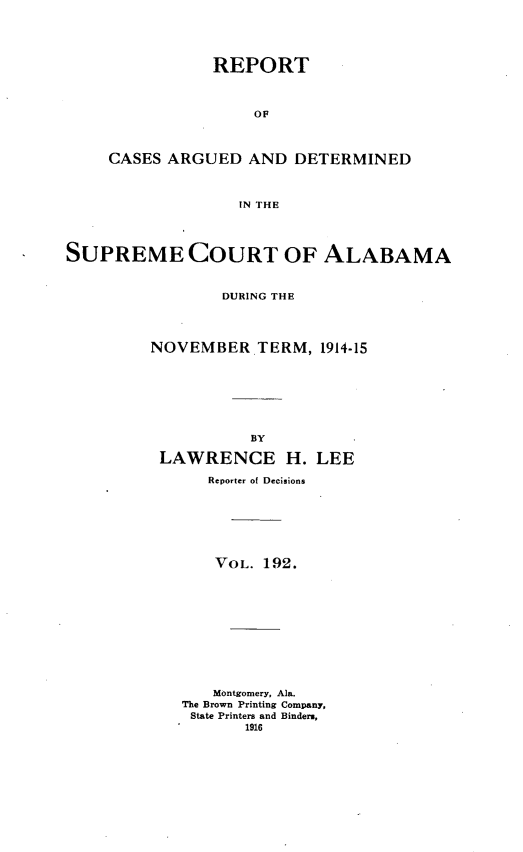 handle is hein.statereports/supctalabm0192 and id is 1 raw text is: REPORT
OF
CASES ARGUED AND DETERMINED
IN THE

SUPREME COURT OF ALABAMA
DURING THE
NOVEMBER TERM, 1914-15

BY
LAWRENCE H.

LEE

Reporter of Decisions
VOL. 192.
Montgomery, Ala.
The Brown Printing Company,
State Printers and Binders,
1916


