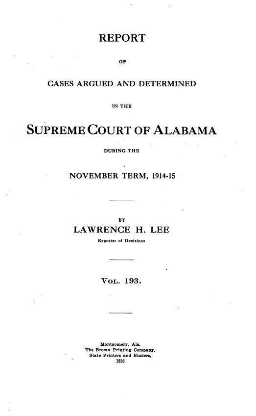 handle is hein.statereports/supctalabm0193 and id is 1 raw text is: REPORT
OF
CASES ARGUED AND DETERMINED
IN THE

SUPREME COURT OF ALABAMA
DURING THE
NOVEMBER TERM, 1914-15
BY
LAWRENCE H. LEE
Reporter of Decisions
VOL. 193.
Montgomery, Ala.
The Brown Printing Company,
State Printers and Binders,
1916


