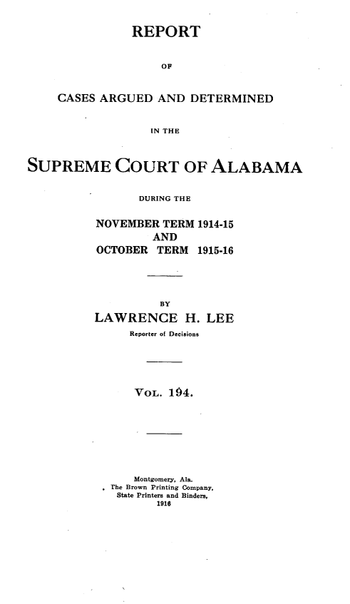 handle is hein.statereports/supctalabm0194 and id is 1 raw text is: REPORT
OF
CASES ARGUED AND DETERMINED
IN THE

SUPREME COURT OF ALABAMA
DURING THE
NOVEMBER TERM 1914-15
AND
OCTOBER TERM 1915-16
BY
LAWRENCE H. LEE
Reporter of Decisions
VOL. 194.
Montgomery, Ala.
, The Brown Printing Company,
State Printers and Binders,
1916


