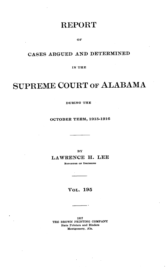 handle is hein.statereports/supctalabm0195 and id is 1 raw text is: REPORT
OF
CASES ARGUED AND DETERMINED
IN THE
SUPREME COURT OF ALABAMA
DURING THE
OCTOBER TERM, 1915-1916
BY
LAWRENCE H. LEE
EnPonTaR or DIciazo s
VOL. 195
1917
THE BROWN PRINTING COMPANY
State Printers and Binders
Montgomery, Ala.


