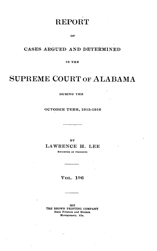 handle is hein.statereports/supctalabm0196 and id is 1 raw text is: REPORT
OF
CASES ARGUED AND DETERMINED
IN THE

SUPREME COURT OF ALABAMA
DURING THE
OCTOBER TERM, 1915-1916
BY
LAWRENCE H. LEE
REPORTER OF DECISIONS
VOL. 196
1917
THE BROWN PRINTING COMPANY
State Printers and Binders
Montgomery, Ala.


