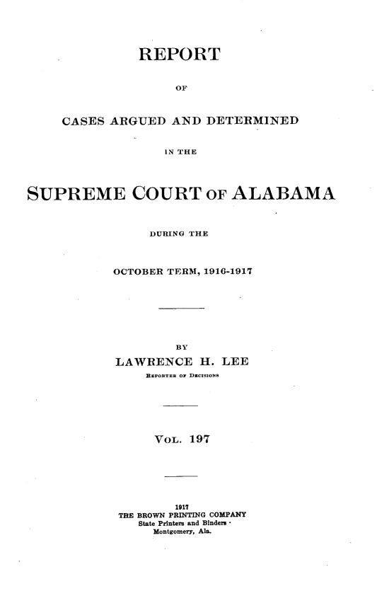 handle is hein.statereports/supctalabm0197 and id is 1 raw text is: REPORT
OF
CASES ARGUED AND DETERMINED
IN THE

SUPREME COURT OF ALABAMA
DURING THE
OCTOBER TERM, 1916-1917
BY
LAWRENCE H. LEE
REPORTER ON DECISIONS
VOL. 197
1917
TBE BROWN PRINTING COMPANY
State Printers and Binders -
Montgomery, Ala.


