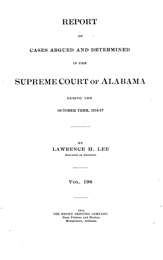 handle is hein.statereports/supctalabm0198 and id is 1 raw text is: REPORT
OF
CASES ARGUED AND DETERMINED
IN THE

SUPREME COURT OF ALABAMA
DURING THE
OCTOBER TERM, 1916-17
BY
LAWRENCE H. LEE
EnPOnTER or DECIssoNs
VOL. 198
1919.
THE BROWN PRINTING COMPANY,
State Printers and Binders,
Montgomery, Alabama.


