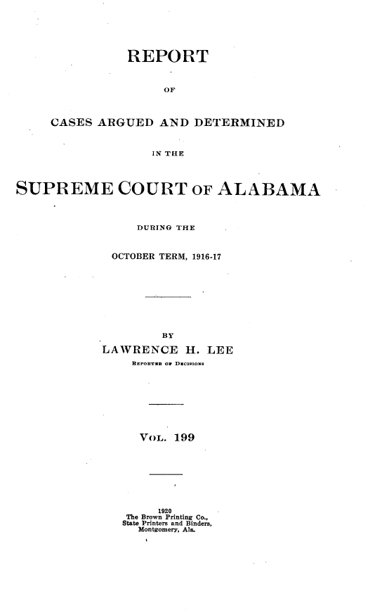 handle is hein.statereports/supctalabm0199 and id is 1 raw text is: REPORT
OF
CASES ARGUED AND DETERMINED
IN THE

SUPREME COURT OF ALABAMA
DURING THE
OCTOBER TERM, 1916-17
BY
LAWRENCE H. LEE
BEPOET.. of DuCIoIoNs
VoL. 199
1920
The Brown Printing Co.,
State Printers and Binders,
Montgomery, Ala.


