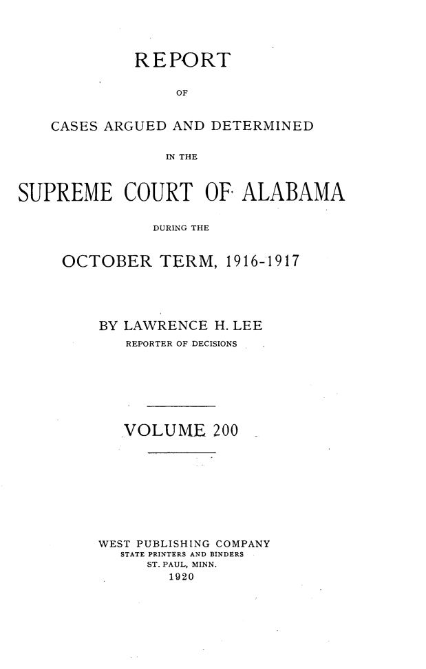 handle is hein.statereports/supctalabm0200 and id is 1 raw text is: REPORT
OF
CASES ARGUED AND DETERMINED
IN THE
SUPREME COURT OF ALABAMA
DURING THE
OCTOBER TERM, 1916-1917
BY LAWRENCE H. LEE
REPORTER OF DECISIONS
VOLUME 200
WEST PUBLISHING COMPANY
STATE PRINTERS AND BINDERS
ST. PAUL, MINN.
1920


