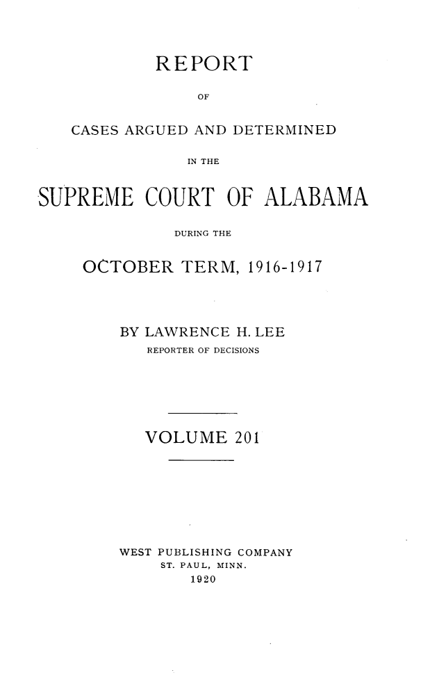 handle is hein.statereports/supctalabm0201 and id is 1 raw text is: REPORT
OF
CASES ARGUED AND DETERMINED
IN THE
SUPREME COURT OF ALABAMA
DURING THE
OCTOBER TERM, 1916-1917
BY LAWRENCE H. LEE
REPORTER OF DECISIONS
VOLUME 201
WEST PUBLISHING COMPANY
ST. PAUL, MINN.
1920


