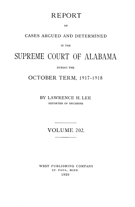 handle is hein.statereports/supctalabm0202 and id is 1 raw text is: REPORT
OF
CASES ARGUED AND DETERMINED
IN THE
SUPREME COURT OF ALABAMA
DURING THE
OCTOBER TERM, 1917-1918

BY LAWRENCE H. LEE
REPORTER OF DECISIONS
VOLUME 201
WEST PUBLISHING COMPANY
ST. PAUL, MINN.
1920


