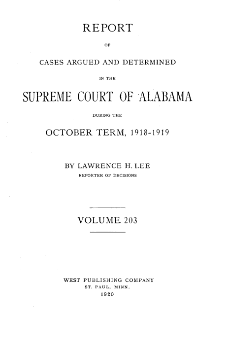 handle is hein.statereports/supctalabm0203 and id is 1 raw text is: REPORT
OF
CASES ARGUED AND DETERMINED
IN THE
SUPREME COURT OF ALABAMA
DURING THE
OCTOBER TERM, 1918-1919

BY LAWRENCE H. LEE
REPORTER OF DECISIONS
VOLUME. 203
WEST PUBLISHING COMPANY
ST. PAUL, MINN.
1920


