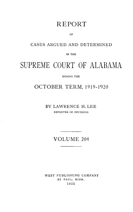 handle is hein.statereports/supctalabm0204 and id is 1 raw text is: REPORT
OF
CASES ARGUED AND DETERMINED
IN THE
SUPREME COURT OF ALABAMA
DURING THE
OCTOBER TERM, 1919-1920

BY LAWRENCE H. LEE
REPORTER OF DECISIONS
VOLUME 204
WEST PUBLISHING COMPANY
ST PAUL, MINN.
1921


