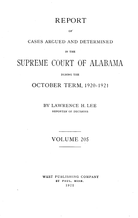 handle is hein.statereports/supctalabm0205 and id is 1 raw text is: REPORT
OF
CASES ARGUED AND DETERMINED
IN THE
SUPREME COURT OF ALABAMA
DURING THE
OCTOBER TERM, 1920-1921

BY LAWRENCE H. LEE
REPORTER OF DECISIONS
VOLUME 205
WEST PUBLISHING COMPANY
ST  PAUL, MINN.
1921


