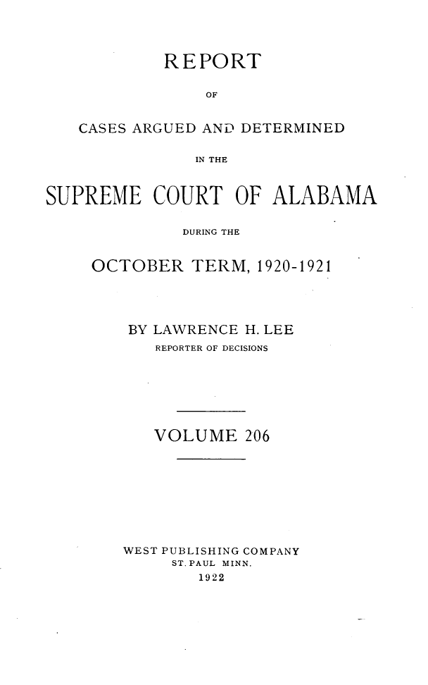 handle is hein.statereports/supctalabm0206 and id is 1 raw text is: REPORT
OF
CASES ARGUED AND DETERMINED
IN THE
SUPREME COURT OF ALABAMA
DURING THE
OCTOBER TERM, 1920-1921
BY LAWRENCE H. LEE
REPORTER OF DECISIONS
VOLUME 206
WEST PUBLISHING COMPANY
ST. PAUL MINN.
1922


