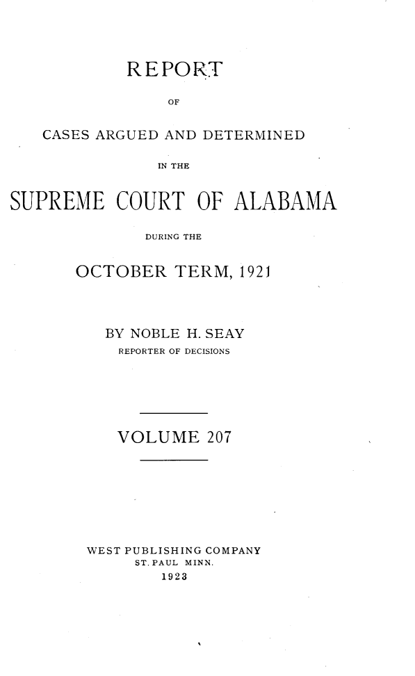 handle is hein.statereports/supctalabm0207 and id is 1 raw text is: REPORT
OF
CASES ARGUED AND DETERMINED
IN THE
SUPREME COURT OF ALABAMA
DURING THE
OCTOBER TERM, 1921
BY NOBLE H. SEAY
REPORTER OF DECISIONS
VOLUME 207
WEST PUBLISHING COMPANY
ST. PAUL MINN.
1923


