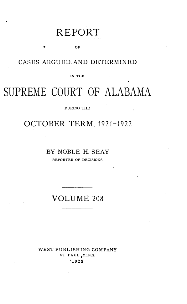 handle is hein.statereports/supctalabm0208 and id is 1 raw text is: REPORT
OF
CASES ARGUED AND DETERMINED
IN THE
SUPREME COURT OF ALABAMA
DURING THE
OCTOBER TERM, 1921-1922
BY NOBLE H. SEAY
REPORTER OF DECISIONS
VOLUME 208
WEST PUBLISHING COMPANY
ST. PAUL MINN.
`1923


