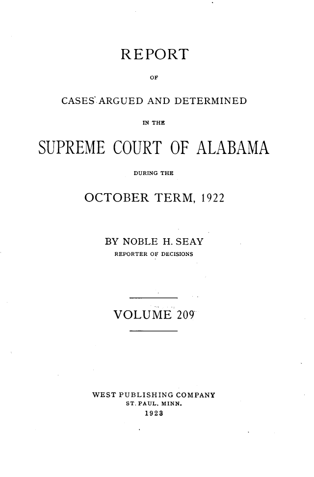 handle is hein.statereports/supctalabm0209 and id is 1 raw text is: 






            REPORT


                OF


   CASES.ARGUED AND DETERMINED


               IN THE



SUPREME COURT OF ALABAMA


              DURING THE


       OCTOBER   TERM,  1922





          BY NOBLE H. SEAY
          REPORTER OF DECISIONS







          VOLUME 209









        WEST PUBLISHING COMPANY
             ST. PAUL, MINN.
                1923


