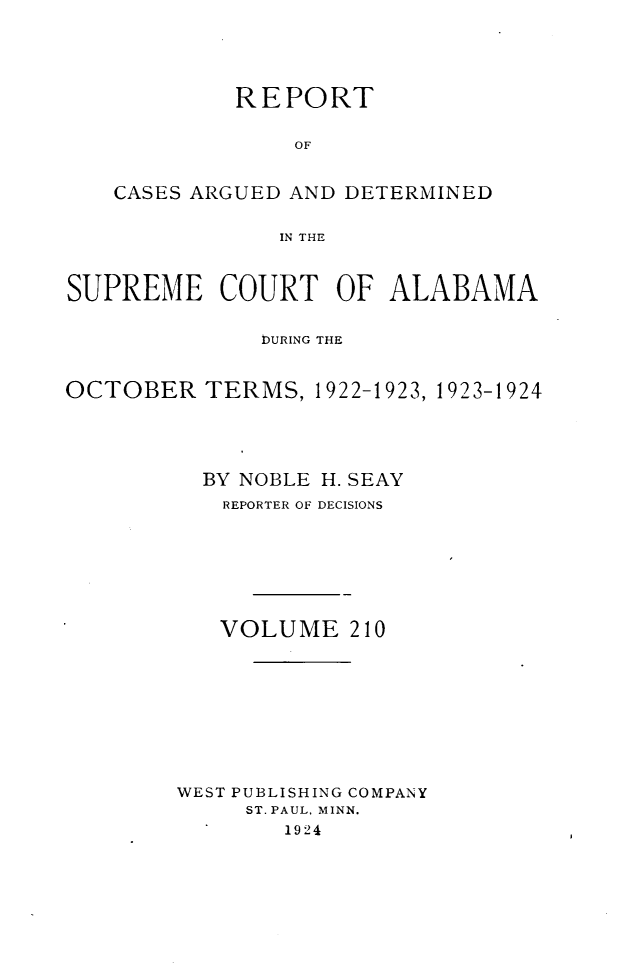 handle is hein.statereports/supctalabm0210 and id is 1 raw text is: 





            REPORT


                 OF


    CASES ARGUED AND DETERMINED


                IN THE



SUPREME COURT OF ALABAMA


              DURING THE


OCTOBER   TERMS,  1922-1923, 1923-1924





          BY NOBLE H. SEAY
          REPORTER OF DECISIONS








          VOLUME 210










        WEST PUBLISHING COMPANY
             ST. PAUL, MINN.
                1924


