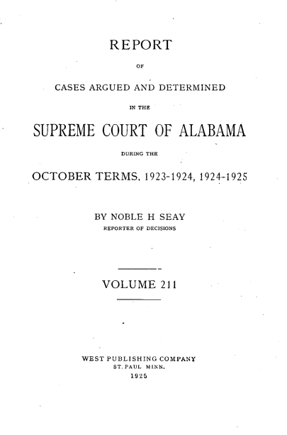 handle is hein.statereports/supctalabm0211 and id is 1 raw text is: 





             REPORT


                 OF


    CASES ARGUED AND DETERMINED


                IN THE



SUPREME COURT OF ALABAMA


              DURING THE -



OCTOBER   TERMS,  1923-1924, 1924-1925





          BY NOBLE H SEAY
            REPORTER OF DECISIONS








            VOLUME   211










        WEST PUBLISHING COMPANY
             ST. PAUL MINN.
                1925


