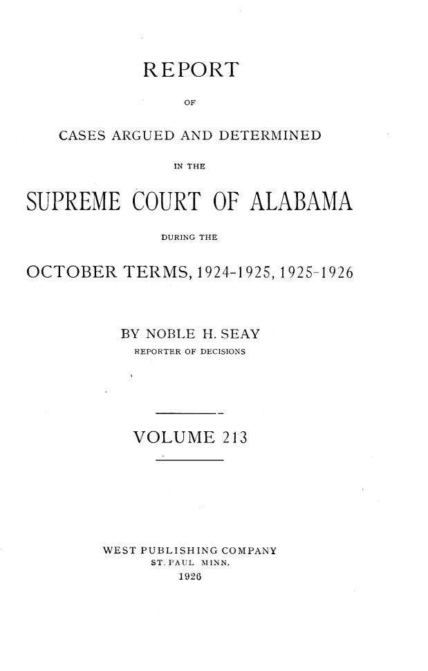 handle is hein.statereports/supctalabm0213 and id is 1 raw text is: 





         REPORT


             OF


CASES ARGUED AND DETERMINED


            IN THE


SUPREME COURT OF ALABAMA


              DURING THE


OCTOBER   TERMS,  1924-1925, 1925-1926





          BY NOBLE H. SEAY
          REPORTER OF DECISIONS








          VOLUME 213










        WEST PUBLISHING COMPANY
             ST. PAUL \IINN.
                1926


