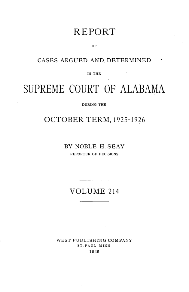 handle is hein.statereports/supctalabm0214 and id is 1 raw text is: 





            REPORT


                 OF


   CASES ARGUED AND DETERMINED


               IN THE



SUPREME COURT OF ALABAMA


              DURING THE


     OCTOBER   TERM,  1925-1926





          BY NOBLE H. SEAY
          REPORTER OF DECISIONS








          VOLUME 214










        WEST PUBLISHING COMPANY
             ST. PAUL MINN.
                1926


