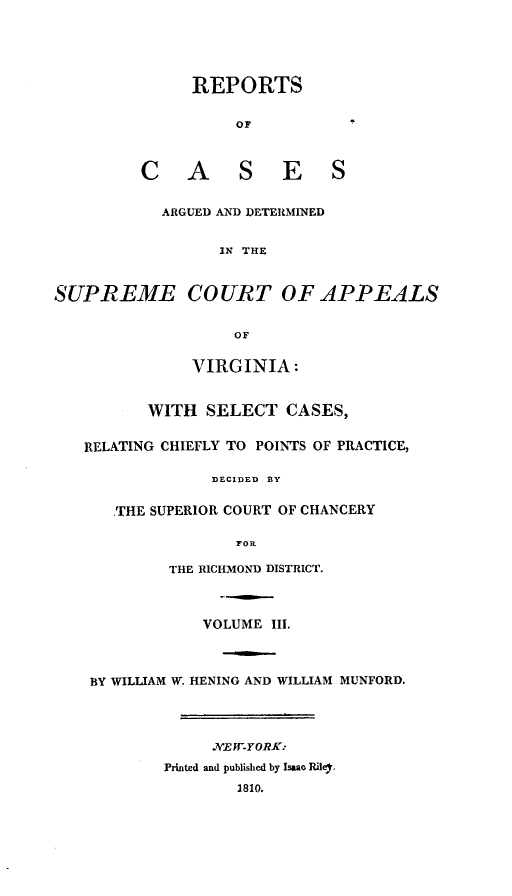 handle is hein.statereports/supctapva0003 and id is 1 raw text is: REPORTS
OF
C A        S E        S
ARGUED AND DETERMINED
IN THE
SUPREME COURT OF APPEALS
OF
VIRGINIA :
WITH SELECT CASES,
RELATING CHIEFLY TO POINTS OF PRACTICE,
DECIDED BY
THE SUPERIOR COURT OF CHANCERY
FOR
THE RICHMOND DISTRICT.
VOLUME III.
BY WILLIAM W. HENING AND WILLIAM MUNFORD.
.7IEWYORK:
Printed and published by Isaao Riler,
1810.


