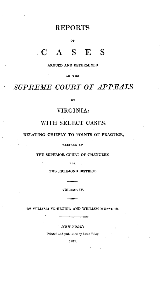 handle is hein.statereports/supctapva0004 and id is 1 raw text is: REPORTS
OF
C A S E S
ARGUED AND DETERMINED
IN THE
SUPREME COURT OF APPEALS
OF
VIRGINIA:
WITH SELECT CASES,
RELATING CHIEFLY TO POINTS Or PRACTICE,
DECIDED BY
THE SUPERIOR COURT OF CHANCERY
FOR
THE RICHMIOND DISTRICT.
VOLUME IV.
,BY WILLIAM W. HRENING AND VILLIAM MU'Nf ORD.
r E  K YORK.
Printrrl d published by Isnao Rilev.
3811,.


