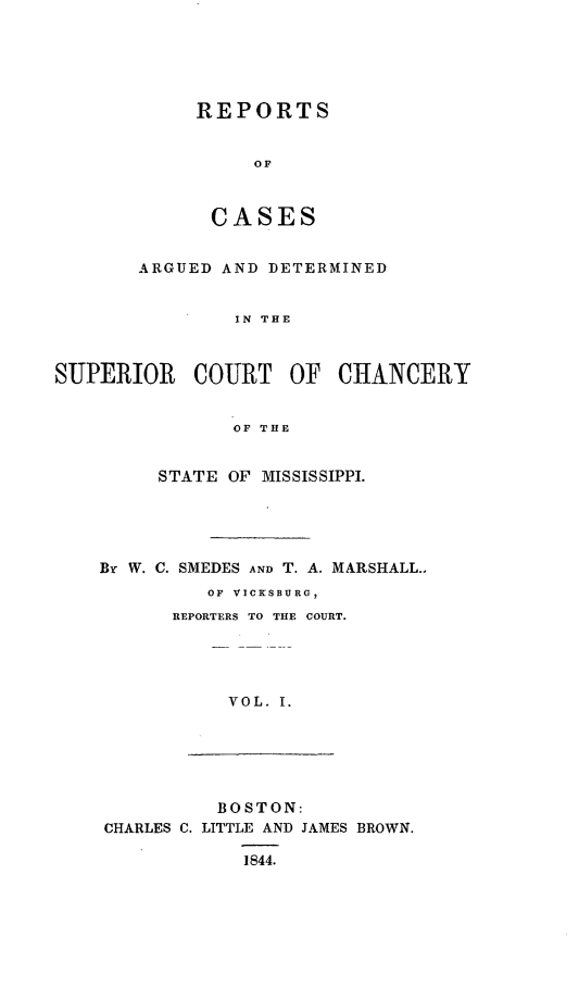 handle is hein.statereports/supctchms0001 and id is 1 raw text is: 





REPORTS


     OF



 CASES


       ARGUED AND DETERMINED


                IN THE



SUPERIOR COURT OF CHANCERY


               OF THE


     STATE OF MISSISSIPPI.





By W. C. SMEDES AND T. A. MARSHALL..
         OF VICKSBURG,
      REPORTERS TO THE COURT.




           VOL. I.


          BOSTON:
CHARLES C. LITTLE AND JAMES BROWN.

            1S44.


