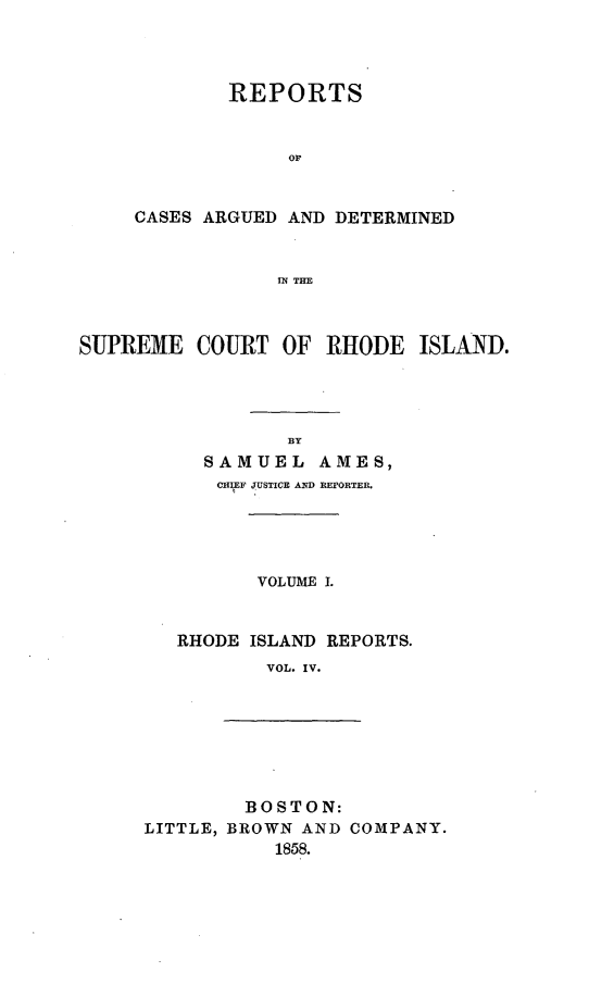 handle is hein.statereports/supctri0004 and id is 1 raw text is: REPORTS
or
CASES ARGUED AND DETERMINED
IN THE

SUPREME COURT OF RHODE ISLAND.
BY
SAMUEL AMES,
CHIEF JUSTICE AND HErORTER.

VOLUME I.

RHODE ISLAND REPORTS.
VOL. IV.

BOSTON:
LITTLE, BROWN AND COMPANY.
1858.


