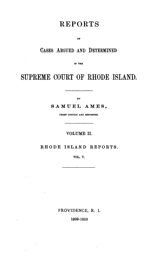 handle is hein.statereports/supctri0005 and id is 1 raw text is: REPORTS
OF
CASES ARGUED AND DETERMINED
IN THE

SUPREME COURT OF RHODE ISLAND.
BY
SAMUEL AMES,

CHIEF JUSTICE AND REPORTER.
VOLUME II.
RHODE ISLAND REPORTS.
VOL. V.

PROVIDENCE, R. 1.

1909-1910


