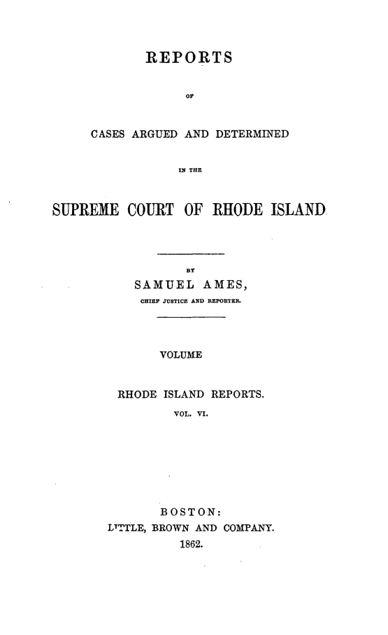 handle is hein.statereports/supctri0006 and id is 1 raw text is: REPORTS
or
CASES ARGUED AND DETERMINED
IN THE

SUPREME COURT OF RHODE ISLAND,
SAMUEL AMES,
CHIEF JUSTICE AND REPORTER.
VOLUME
RHODE ISLAND REPORTS.
VOL. VI.

BOSTON:
LTTTLE, BROWN AND COMPANY.
1862.


