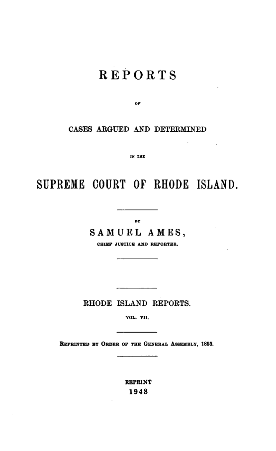 handle is hein.statereports/supctri0007 and id is 1 raw text is: REPORTS
or
CASES ARGUED AND DETERMINED
IN THE

SUPREME COURT OF RHODE ISLAND.
By
SAMUEL AMES,
CHIEF JUBTICE AND REPORTER.

RHODE ISLAND REPORTS.
VOL. VII.
REPRINTED BY ORDER OF THE GENERAL ASSEMBLY, 1895.
REPRINT
1948


