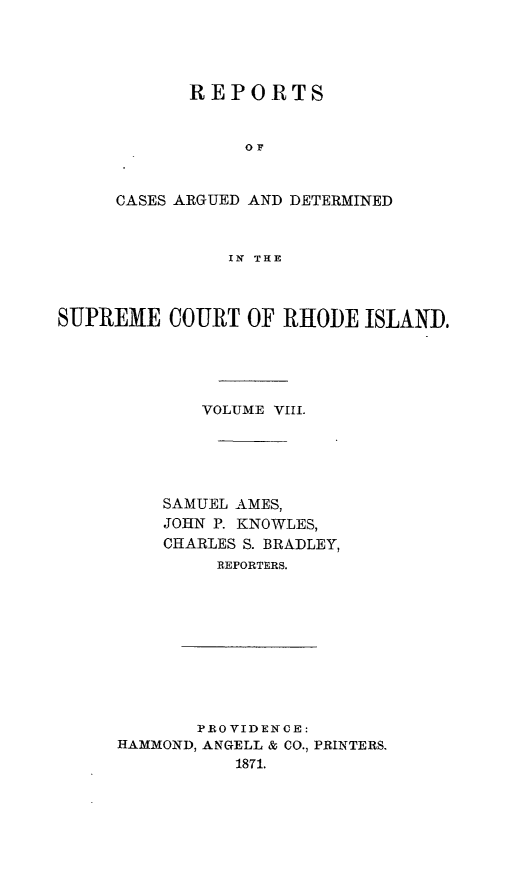 handle is hein.statereports/supctri0008 and id is 1 raw text is: REPORTS
OF
CASES ARGUED AND DETERMINED
IN THE

SUPREME COURT OF RHODE ISLAND.
VOLUME VIII.
SAMUEL AMES,
JOHN P. KNOWLES,
CHARLES S. BRADLEY,
REPORTERS.

PROVIDENCE:
HAMMOND, ANGELL & CO., PRINTERS.
1871.


