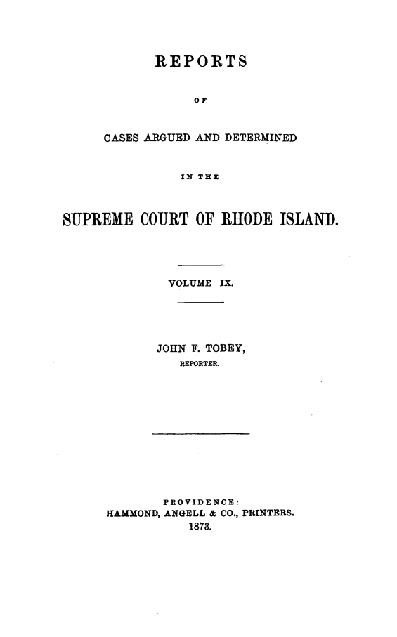 handle is hein.statereports/supctri0009 and id is 1 raw text is: REPORTS
OF
CASES ARGUED AND DETERMINED
IN THE

SUPREME COURT OF RHODE ISLAND.
VOLUME IX.
JOHN F. TOBEY,
REPORTER.

PROVIDENCE:
HAMMOND, ANGELL & CO., PRINTERS.
1873.


