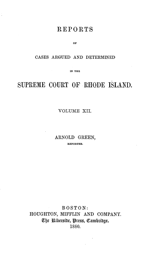 handle is hein.statereports/supctri0012 and id is 1 raw text is: REPORTS
op
CASES ARGUED AND DETERMINED
IN THE
SUPREME COURT OF RHODE ISLAND.

VOLUME XII.
ARNOLD GREEN,
REPORTER.
BOSTON:
HOUGHTON, MIFFLIN AND COMPANY.
1880.


