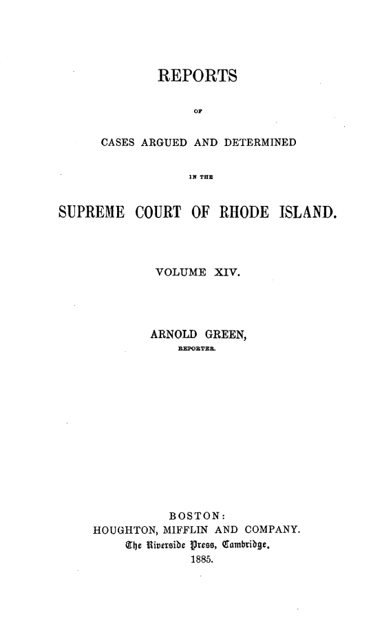 handle is hein.statereports/supctri0014 and id is 1 raw text is: REPORTS
or
CASES ARGUED AND DETERMINED
IN THE

SUPREME COURT OF RHODE ISLAND.
VOLUME XIV.
ARNOLD GREEN,
REPORTER.
BOSTON:
HOUGHTON, MIFFLIN AND COMPANY.
(the flivsibe press, Q8ambriboe.
1885.


