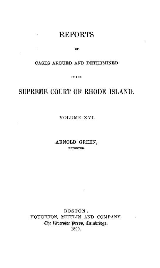 handle is hein.statereports/supctri0016 and id is 1 raw text is: REPORTS
OF
CASES ARGUED AND DETERMINED
IN THE

SUPREME COURT OF RHODE ISLAND.
VOLUME XVI.
ARNOLD GREEN,
REPORTER.
BOSTON:
HOUGHTON, MIFFLIN AND COMPANY.
COr Ribersior pres, Cambrioge.
1890.


