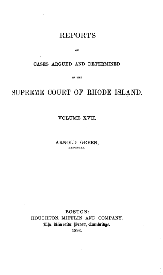 handle is hein.statereports/supctri0017 and id is 1 raw text is: 





        REPORTS

            OF


CASES ARGUED AND DETERMINED

           IN THE


SUPREME COURT OF RHODE ISLAND.




              VOLUME XVII.




              ARNOLD GREEN,
                 REPORTER.












                 BOSTON:
      HOUGHTON, MIFFLIN AND COMPANY.
         Zoe Riberoitw Prr19, Cambrige.
                  1893.


