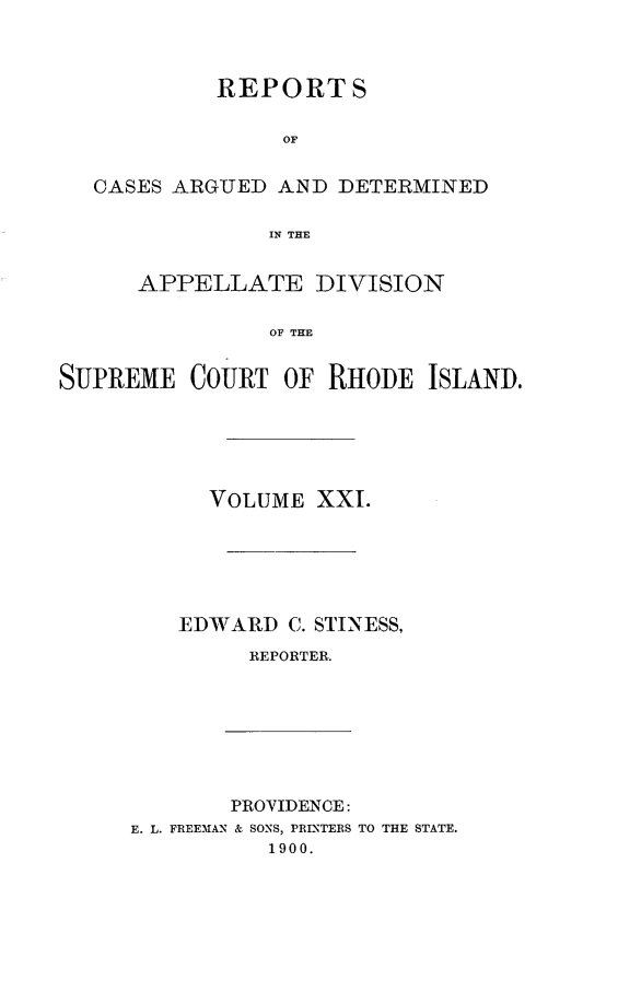 handle is hein.statereports/supctri0021 and id is 1 raw text is: REPORTS
OF
CASES ARGUED AND DETERMINED
IN THE
APPELLATE DIVISION
OF THE
SUPREME COURT OF RHODE ISLAND.

VOLUME XXI.
EDWARD C. STINESS,
REPORTER.

PROVIDENCE:
E. L. FREEMAN & SONS, PRINTERS
1900.

TO THE STATE.


