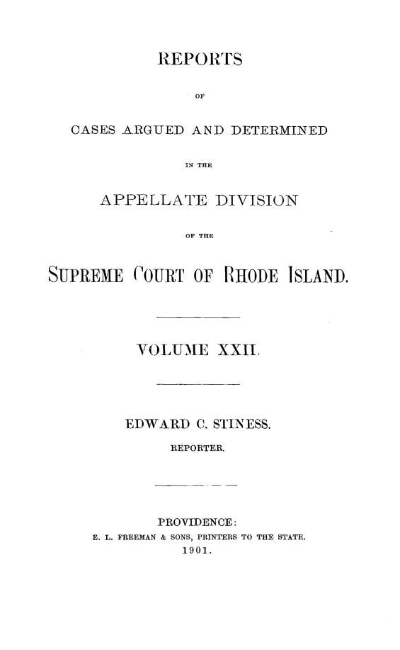 handle is hein.statereports/supctri0022 and id is 1 raw text is: REPORTS
OF
CASES ARGUED AND DETERMINED
IN THE
APPELLATE DIVISION
OF THE
SUPREME COURT OF RHODE ISLAND.

VOLUME XXII,
EDWARD C. STINESS,
REPORTER.

PROVIDENCE:
E. L. FREEMAN & SONS, PRINTERS
1901.

TO THE STATE.


