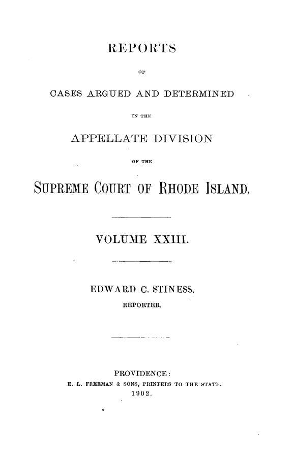handle is hein.statereports/supctri0023 and id is 1 raw text is: REPO RTS
OF
CASES ARGUED AND DETERMINED
IN THE
APPELLATE DIVISION
OF THE
SUPREME COURT OF RHODE ISLAND.
VOLUME XXIII.
EDWARD C. STINESS,
REPORTER.
PROVIDENCE:
E. L. FREEMAN & SONS, PRINTERS TO THE STATE.
1902.


