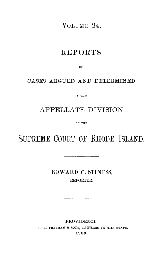handle is hein.statereports/supctri0024 and id is 1 raw text is: VOLUME 24.

REPORTS
OF
CASES ARGUED AND DETERMINED
IN THE
APPELLATE DIVISION
OF THE
SUPREME COURT OF RHODE ISLAND.

EDWARD C. STINESS,
REPORTER.

PROVIDENCE:
E. L. FREEMAN & SONS, PRINTERS TO THE STATE.
1903.


