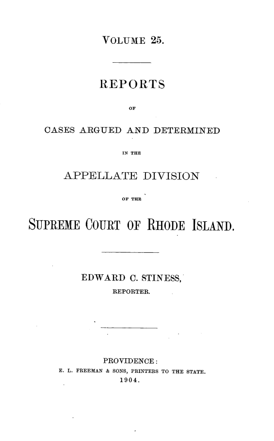 handle is hein.statereports/supctri0025 and id is 1 raw text is: 



            VOLUME 25.




            REPORTS

                 OF

   CASES ARGUED AND DETERMINED

                IN THE


      APPELLATE DIVISION

                OF THE


SUPREME COURT OF RHODE ISLAND.


EDWARD C. STINESS,
     REPORTER.


       PROVIDENCE:
E. L. FREEMAN & SONS, PRINTERS TO THE STATE.
          1904.


